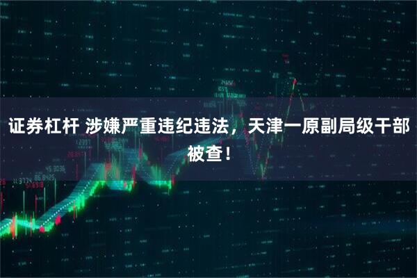 证券杠杆 涉嫌严重违纪违法，天津一原副局级干部被查！