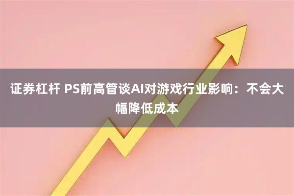 证券杠杆 PS前高管谈AI对游戏行业影响：不会大幅降低成本