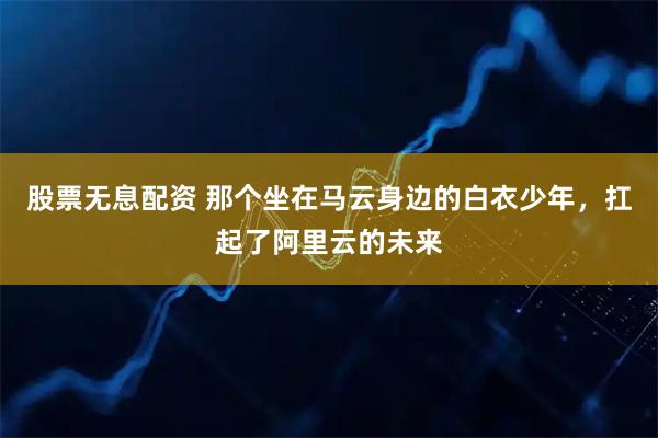 股票无息配资 那个坐在马云身边的白衣少年，扛起了阿里云的未来