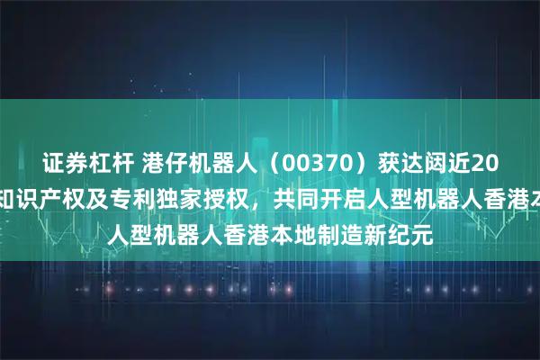 证券杠杆 港仔机器人（00370）获达闼近2000项具身智能知识产权及专利独家授权，共同开启人型机器人香港本地制造新纪元