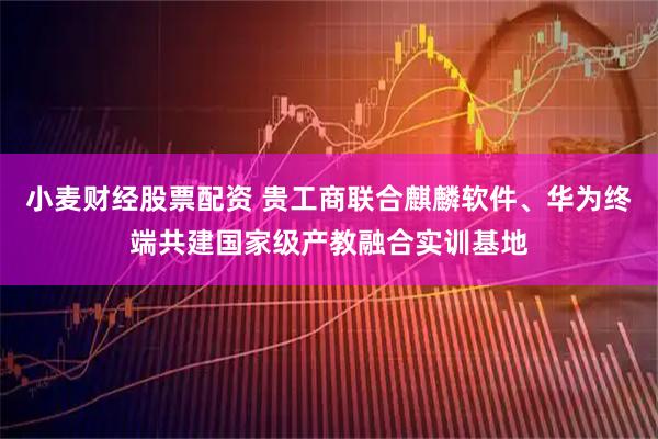 小麦财经股票配资 贵工商联合麒麟软件、华为终端共建国家级产教融合实训基地