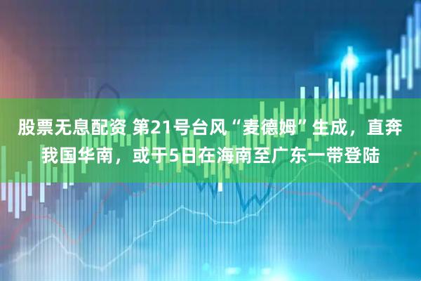 股票无息配资 第21号台风“麦德姆”生成，直奔我国华南，或于5日在海南至广东一带登陆