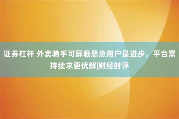 证券杠杆 外卖骑手可屏蔽恶意用户是进步，平台需持续求更优解|财经时评