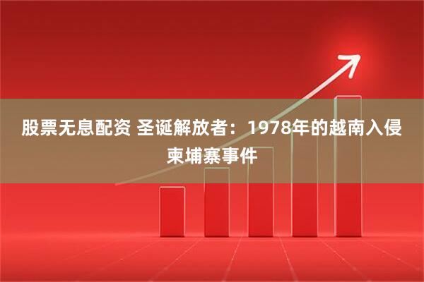 股票无息配资 圣诞解放者：1978年的越南入侵柬埔寨事件