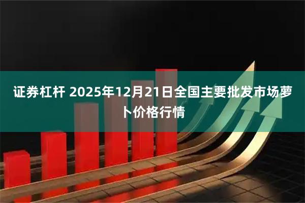 证券杠杆 2025年12月21日全国主要批发市场萝卜价格行情