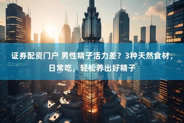 证券配资门户 男性精子活力差？3种天然食材，日常吃，轻松养出好精子