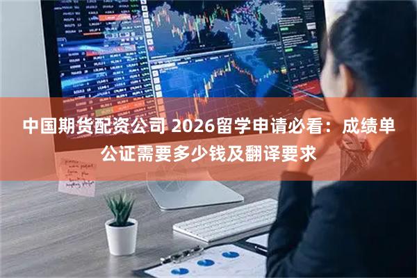 中国期货配资公司 2026留学申请必看：成绩单公证需要多少钱及翻译要求