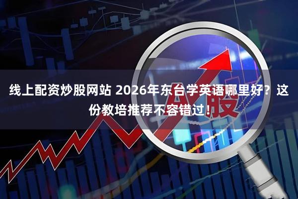 线上配资炒股网站 2026年东台学英语哪里好？这份教培推荐不容错过！