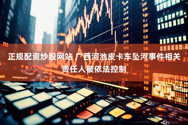 正规配资炒股网站 广西河池皮卡车坠河事件相关责任人被依法控制